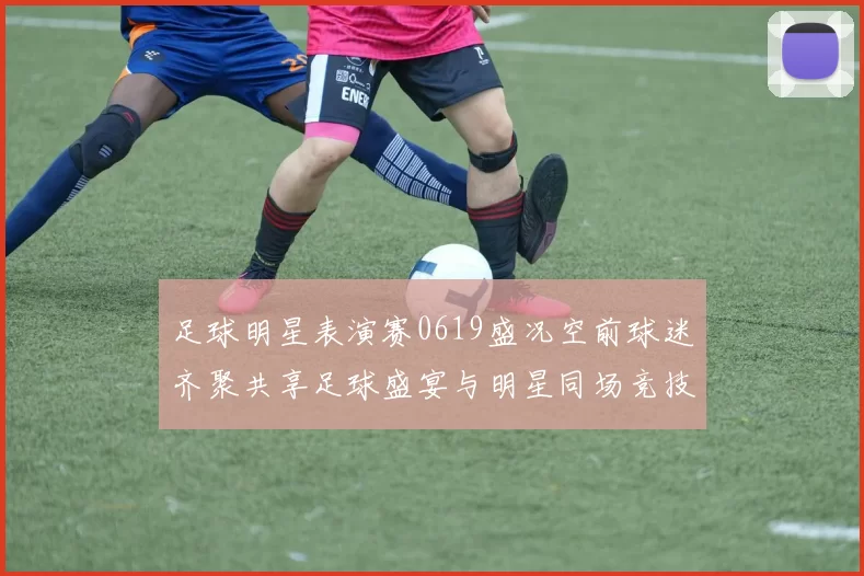 足球明星表演赛0619盛况空前球迷齐聚共享足球盛宴与明星同场竞技