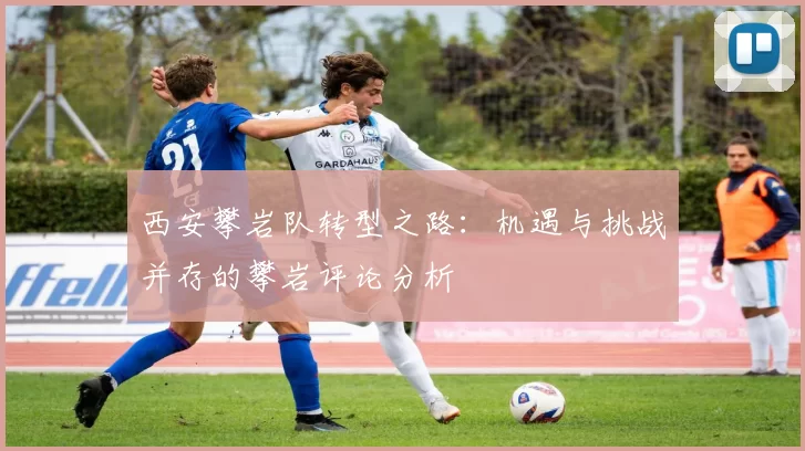 西安攀岩队转型之路：机遇与挑战并存的攀岩评论分析