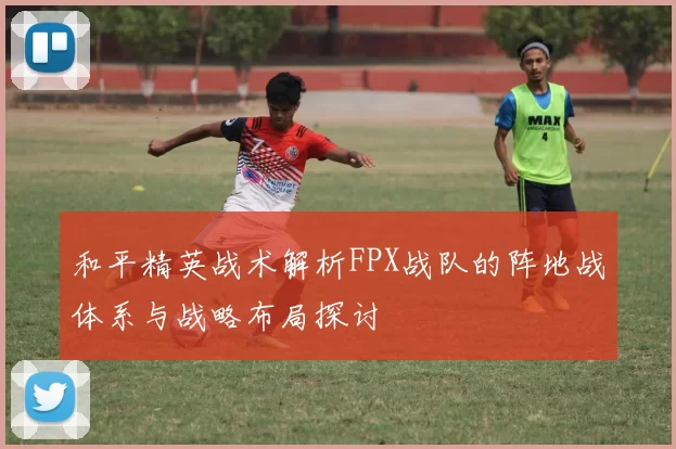 和平精英战术解析FPX战队的阵地战体系与战略布局探讨