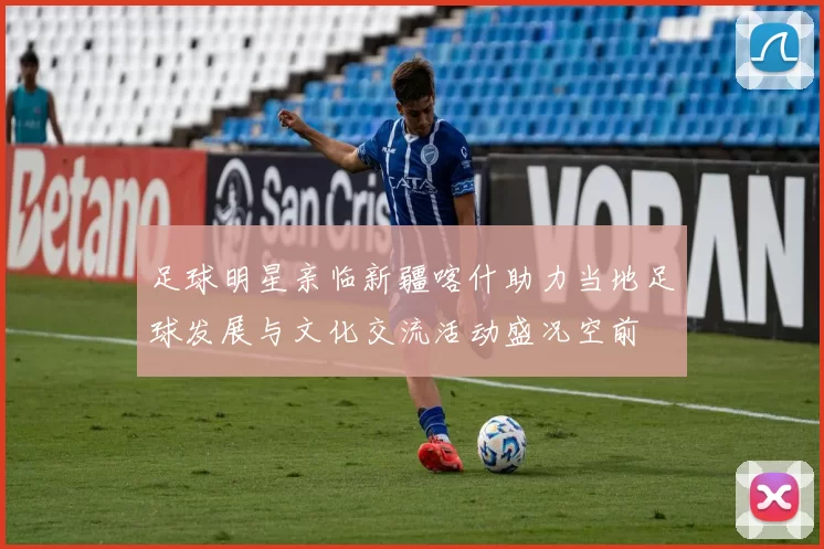 足球明星亲临新疆喀什助力当地足球发展与文化交流活动盛况空前