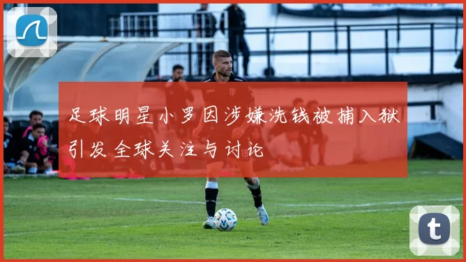 足球明星小罗因涉嫌洗钱被捕入狱引发全球关注与讨论
