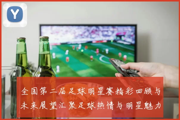 全国第二届足球明星赛精彩回顾与未来展望汇聚足球热情与明星魅力