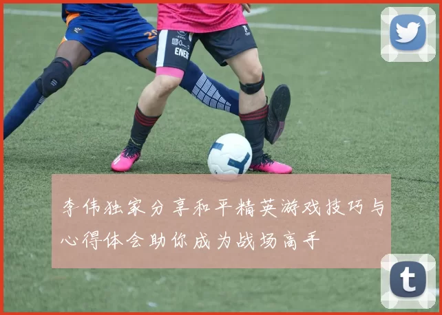 李伟独家分享和平精英游戏技巧与心得体会助你成为战场高手