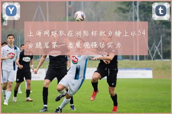 上海网球队在洲际杯积分榜上以54分稳居第一名展现强劲实力