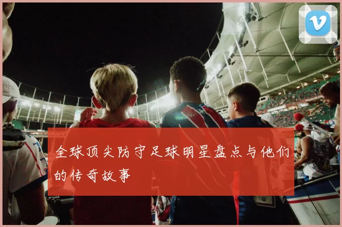 全球顶尖防守足球明星盘点与他们的传奇故事
