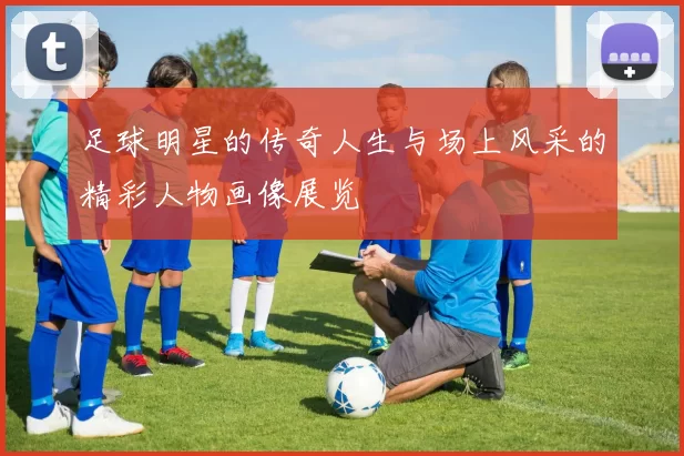 足球明星的传奇人生与场上风采的精彩人物画像展览