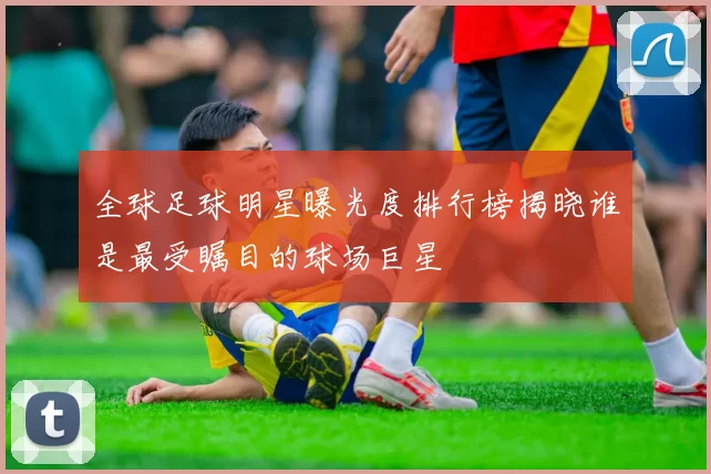 全球足球明星曝光度排行榜揭晓谁是最受瞩目的球场巨星