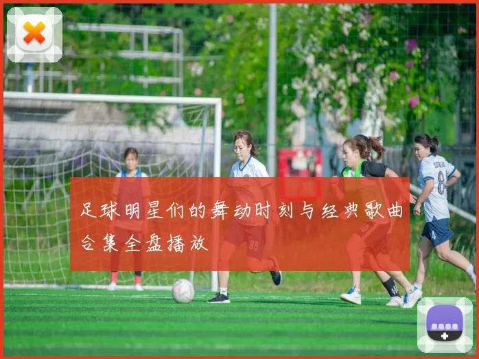 足球明星们的舞动时刻与经典歌曲合集全盘播放