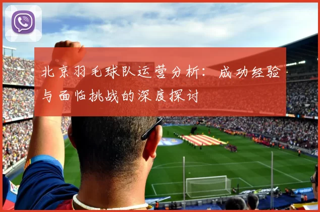 北京羽毛球队运营分析：成功经验与面临挑战的深度探讨