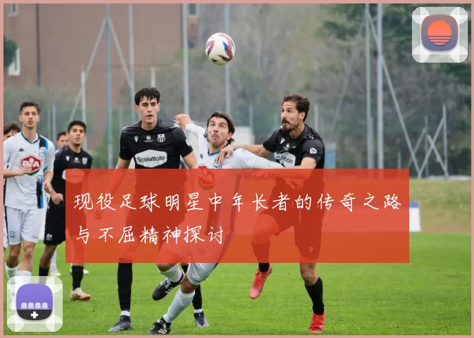 现役足球明星中年长者的传奇之路与不屈精神探讨