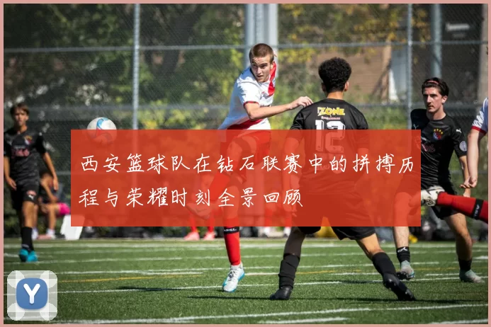 西安篮球队在钻石联赛中的拼搏历程与荣耀时刻全景回顾