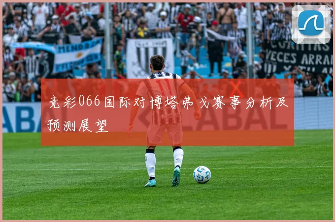 竞彩066国际对博塔弗戈赛事分析及预测展望