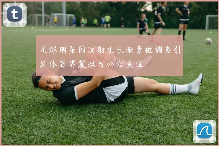 足球明星因注射生长激素被调查引发体育界震动与公众关注