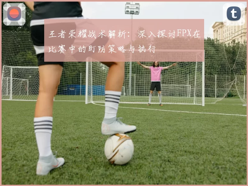 王者荣耀战术解析：深入探讨FPX在比赛中的盯防策略与执行