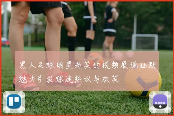 黑人足球明星老笑的视频展现幽默魅力引发球迷热议与欢笑