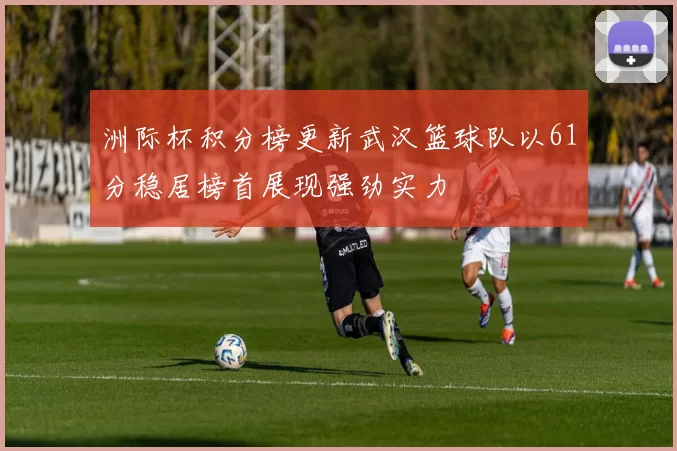 洲际杯积分榜更新武汉篮球队以61分稳居榜首展现强劲实力