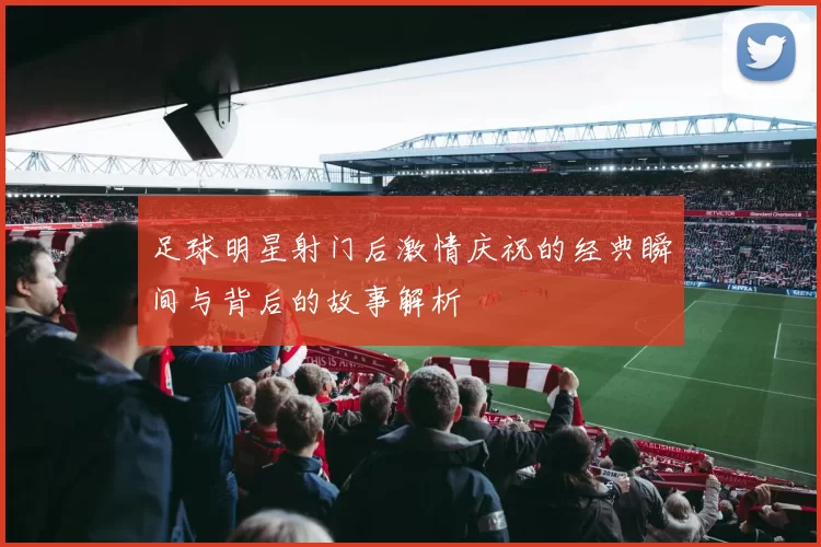 足球明星射门后激情庆祝的经典瞬间与背后的故事解析