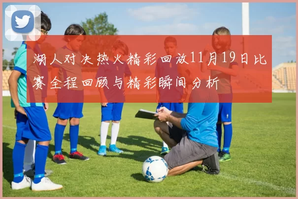 湖人对决热火精彩回放11月19日比赛全程回顾与精彩瞬间分析