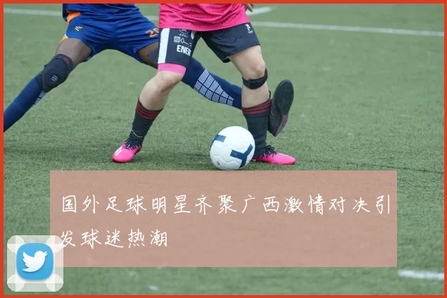 国外足球明星齐聚广西激情对决引发球迷热潮