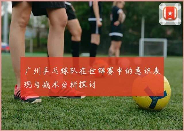 广州乒乓球队在世锦赛中的意识表现与战术分析探讨