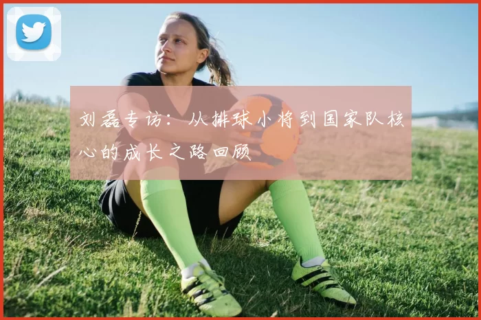 刘磊专访：从排球小将到国家队核心的成长之路回顾