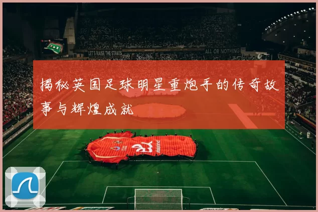 揭秘英国足球明星重炮手的传奇故事与辉煌成就