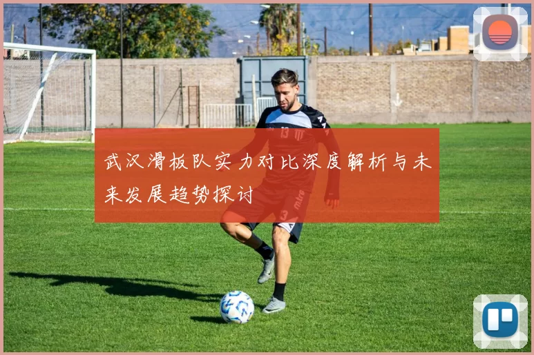 武汉滑板队实力对比深度解析与未来发展趋势探讨