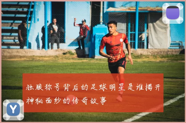 独狼称号背后的足球明星是谁揭开神秘面纱的传奇故事