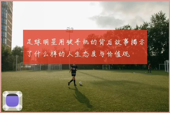 足球明星用破手机的背后故事揭示了什么样的人生态度与价值观