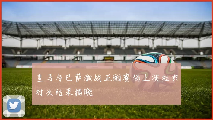 皇马与巴萨激战正酣赛场上演经典对决结果揭晓
