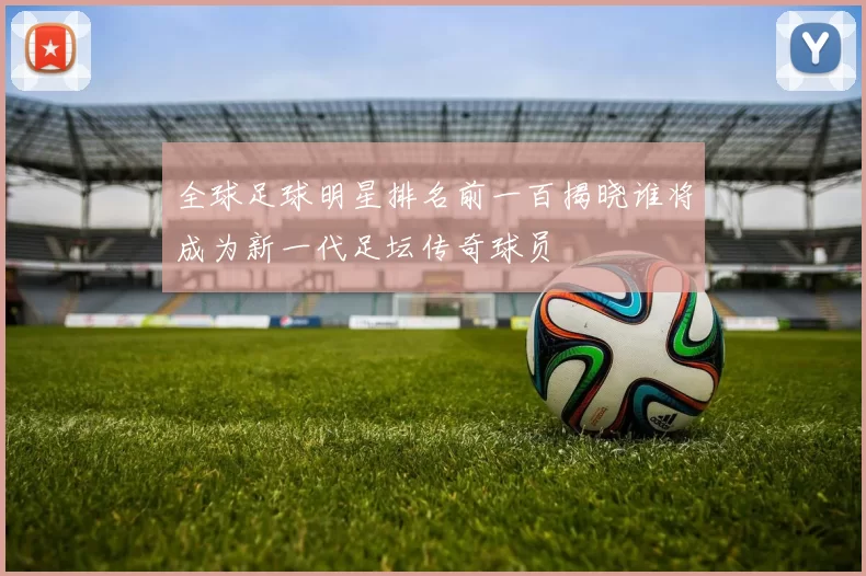 全球足球明星排名前一百揭晓谁将成为新一代足坛传奇球员