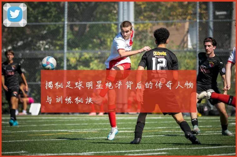 揭秘足球明星绝学背后的传奇人物与训练秘诀