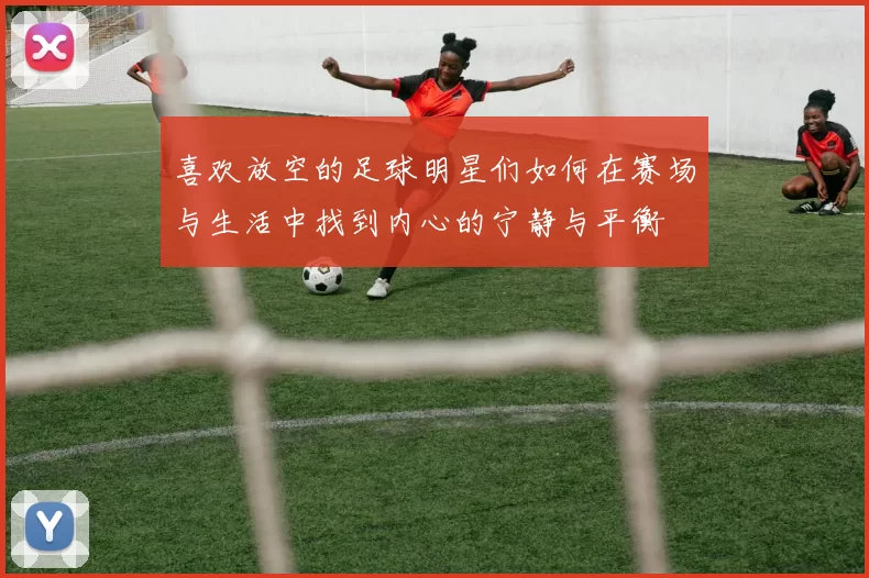 喜欢放空的足球明星们如何在赛场与生活中找到内心的宁静与平衡