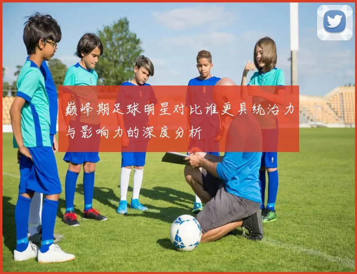 巅峰期足球明星对比谁更具统治力与影响力的深度分析