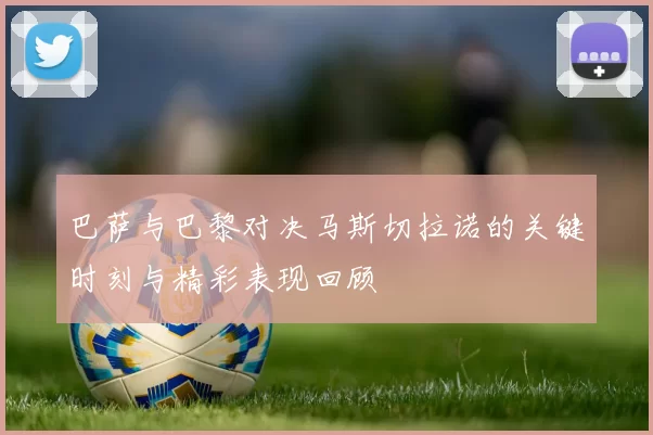 巴萨与巴黎对决马斯切拉诺的关键时刻与精彩表现回顾