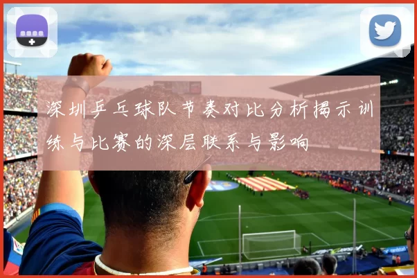 深圳乒乓球队节奏对比分析揭示训练与比赛的深层联系与影响