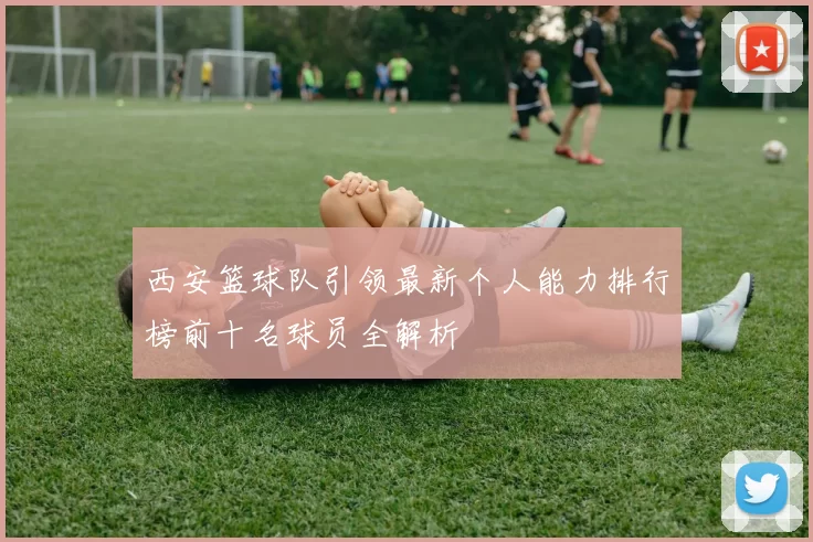 西安篮球队引领最新个人能力排行榜前十名球员全解析