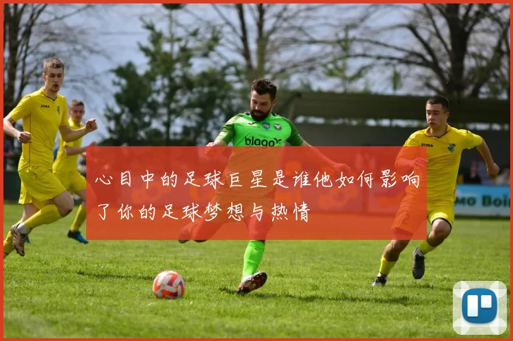 心目中的足球巨星是谁他如何影响了你的足球梦想与热情