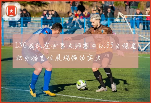 LNG战队在世界大师赛中以55分稳居积分榜首位展现强劲实力