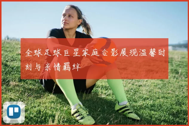 全球足球巨星家庭合影展现温馨时刻与亲情羁绊