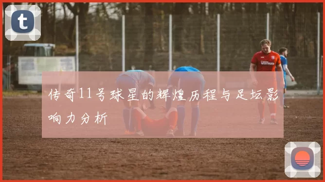 传奇11号球星的辉煌历程与足坛影响力分析