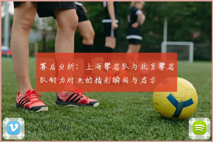 赛后分析：上海攀岩队与北京攀岩队耐力对决的精彩瞬间与启示