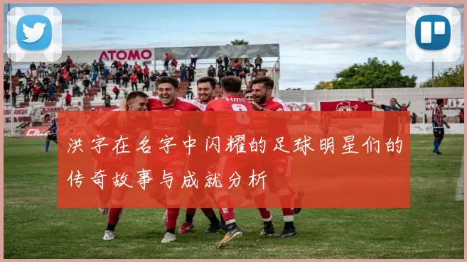 洪字在名字中闪耀的足球明星们的传奇故事与成就分析