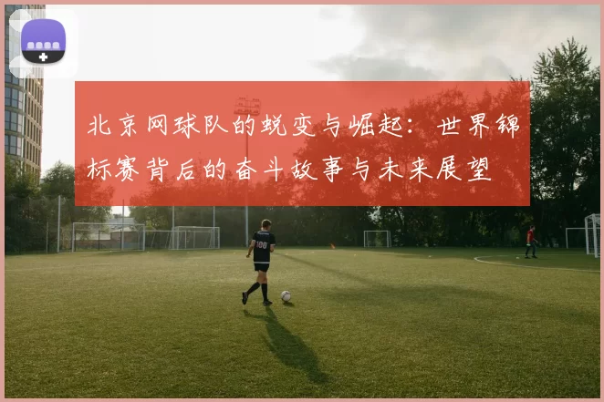 北京网球队的蜕变与崛起：世界锦标赛背后的奋斗故事与未来展望