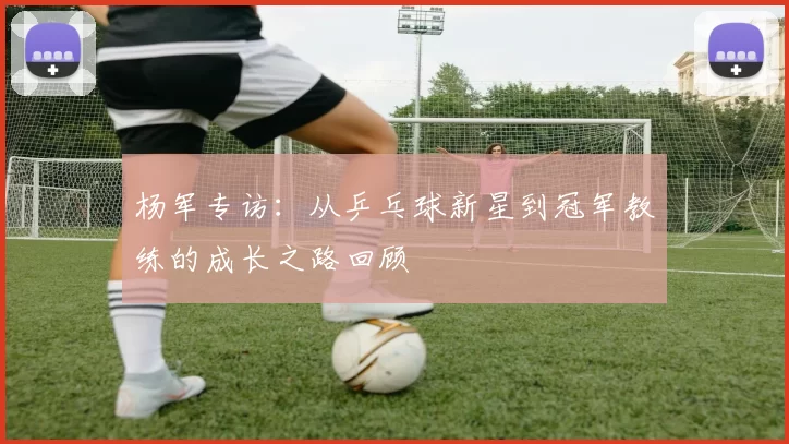 杨军专访：从乒乓球新星到冠军教练的成长之路回顾