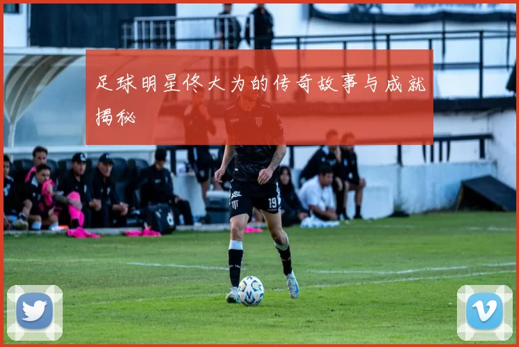 足球明星佟大为的传奇故事与成就揭秘