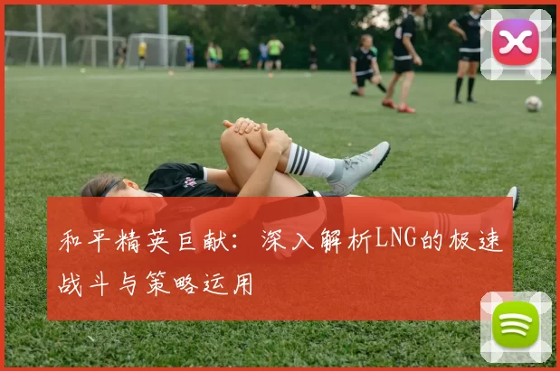 和平精英巨献：深入解析LNG的极速战斗与策略运用