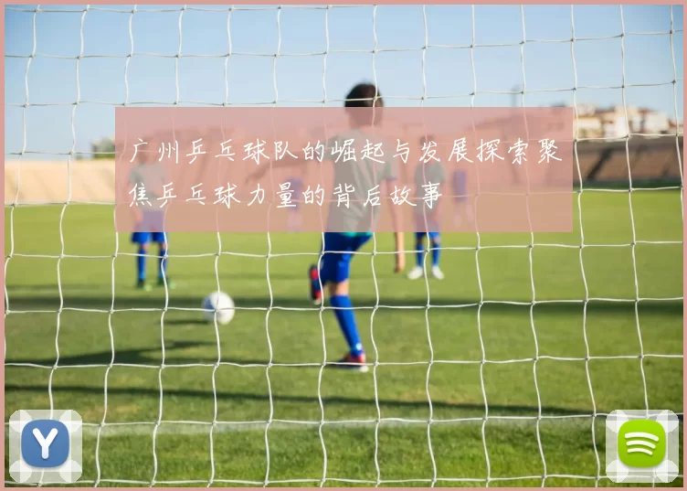 广州乒乓球队的崛起与发展探索聚焦乒乓球力量的背后故事