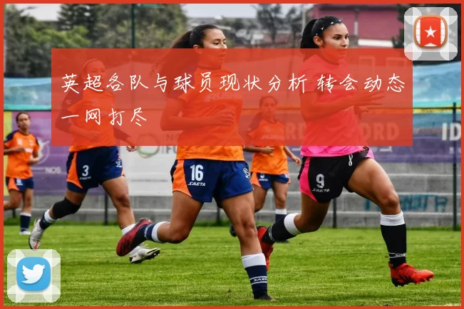 英超各队与球员现状分析 转会动态一网打尽