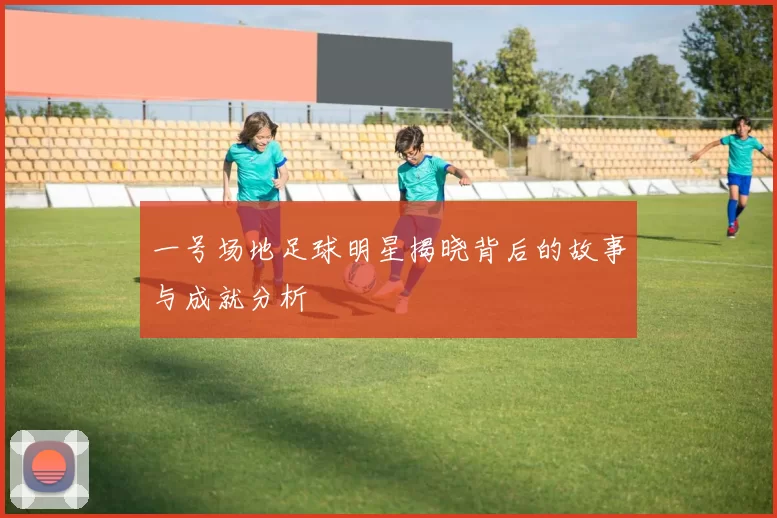一号场地足球明星揭晓背后的故事与成就分析